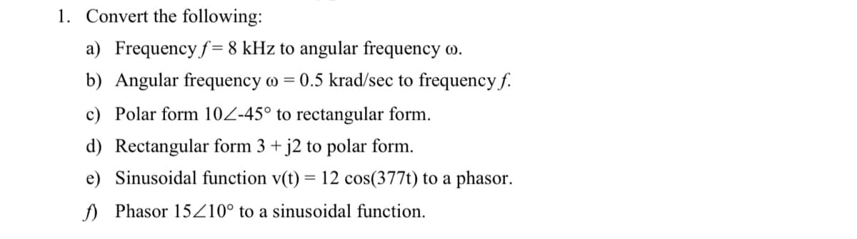 1. Convert the following:
a) Frequency f= 8 kHz to angular frequency w.
b) Angular frequency o = 0.5 krad/sec to frequency f.
c) Polar form 10Z-45° to rectangular form.
d) Rectangular form 3 + j2 to polar form.
e) Sinusoidal function v(t) = 12 cos(377t) to a phasor.
f) Phasor 15Z10° to a sinusoidal function.
