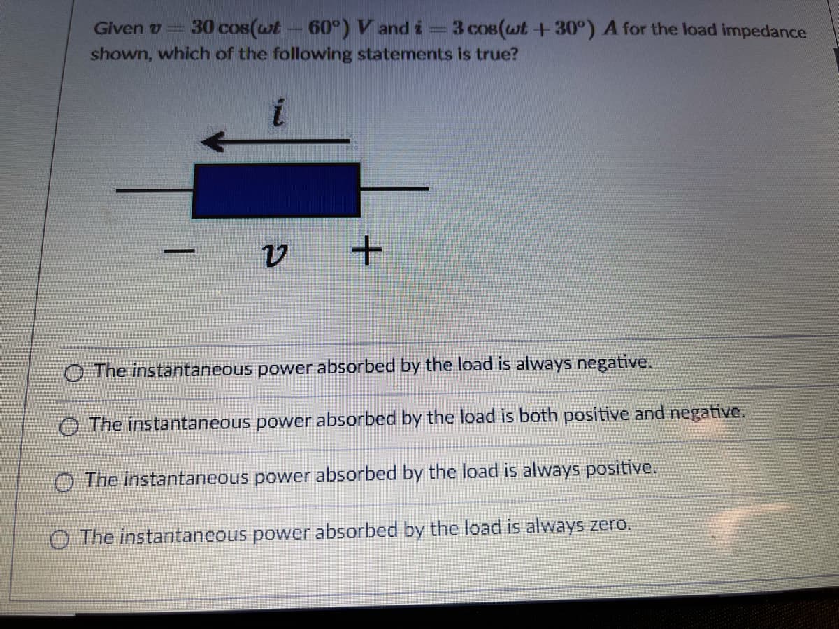 Given v= 30 cos(wt- 60°) V and i
shown, which of the following statements is true?
3 cos(wt +30°) A for the load impedance
O The instantaneous power absorbed by the load is always negative.
O The instantaneous power absorbed by the load is both positive and negative.
O The instantaneous power absorbed by the load is always positive.
O The instantancous power absorbed by the load is always zero.
