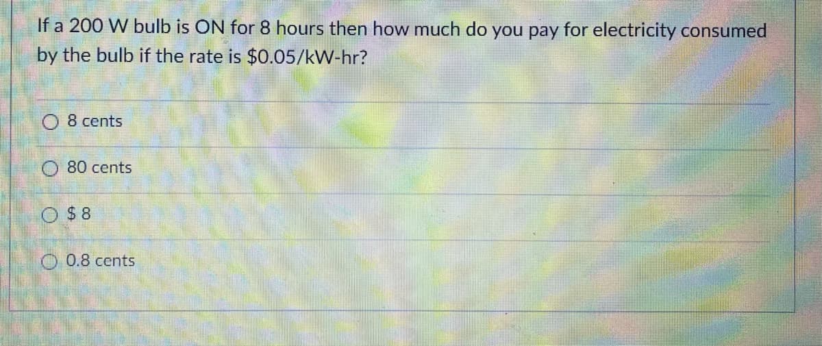 If a 200 W bulb is ON for 8 hours then how much do you pay for electricity consumed
by the bulb if the rate is $0.05/kW-hr?
8 cents
80 cents
O $8
O 0.8 cents

