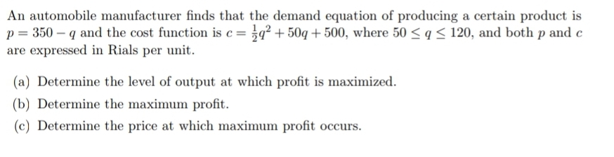 An automobile manufacturer finds that the demand equation of producing a certain product is
p = 350 – q and the cost function is c = }q² + 50q + 500, where 50 < q< 120, and both p and c
are expressed in Rials per unit.
(a) Determine the level of output at which profit is maximized.
(b) Determine the maximum profit.
(c) Determine the price at which maximum profit occurs.

