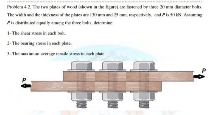 Problem 4.2. The two plates of wood (shown in the figure) are fastened by three 20 mm diameter bolts.
The width and the thickness of the plates are 130 mm and 25 mm, respectively, and P is 50 kN. Assuming
Pis distributed equally among the three bolts, determine:
1- The shear stress in each bolt.
2- The bearing stress in each plate.
3- The maximum average tensile stress in each plate.
