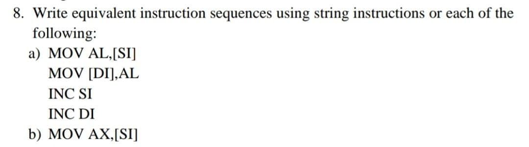 8. Write equivalent instruction sequences using string instructions or each of the
following:
a) MOV AL,[SI]
MOV [DI],AL
INC SI
INC DI
b) MOV AX,[SI]
