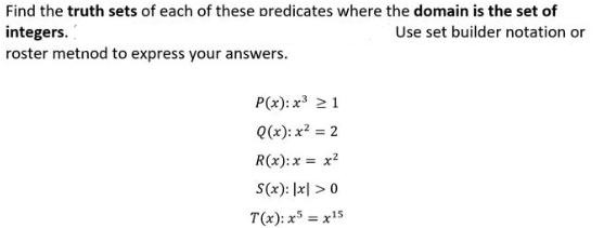 Find the truth sets of each of these predicates where the domain is the set of
integers.
roster metnod to express your answers.
Use set builder notation or
P(x): x 21
Q(x): x? = 2
R(x):x = x?
S(x): |x| >0
T(x): x5 = x15
