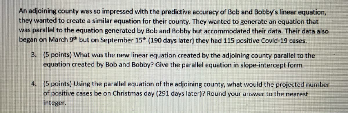 An adjoining county was so impressed with the predictive accuracy of Bob and Bobby's linear equation,
they wanted to create a similar equation for their county. They wanted to generate an equation that
was parallel to the equation generated by Bob and Bobby but accommodated their data. Their data also
began on March 9th but on September 15th (190 days later) they had 115 positive Covid-19 cases.
3. (5 points) What was the new linear equation created by the adjoining county parallel to the
equation created by Bob and Bobby? Give the parallel equation in slope-intercept form.
4. (5 points) Using the parallel equation of the adjoining county, what would the projected number
of positive cases be on Christmas day (291 days later)? Round your answer to the nearest
integer.
