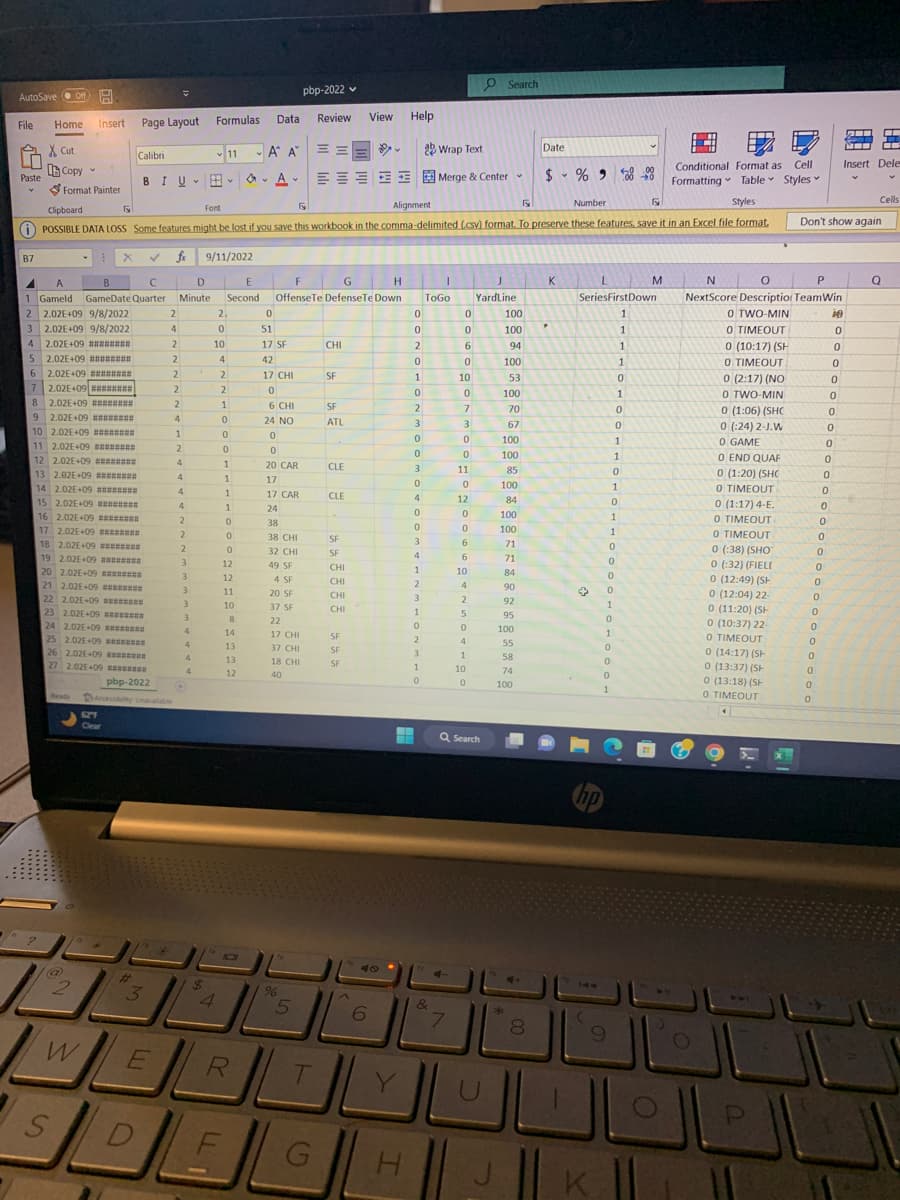 AutoSave Off
File
Paste
B7
6
7
Insert
Home
XCut
Copy
Format Painter
E X ✓ fx
A
A
B
с
D
1 Gameld GameDate Quarter Minute
2 2.02E+09 9/8/2022
3
2.02E+09 9/8/2022
4 2.02E+09 ########
5 2.02E+09 ⠀⠀⠀⠀⠀⠀⠀⠀
2.02E+09 ##======
2.02E+09 ##======
8 2.02E+09 #*******
9 2.02E+09 ********
10 2.02E+09 ########
Ty N
11 2.02E+09 ########
12 2.02E+09
13 2.02E+09
14 2.02E+09 ********
15 2.02E+09 ########
16 2.02E+09 ********
Ready
S
2
W
Page Layout
Calibri
17 2.02E+09
18 2.02E+09
19 2.02E+09 ********
20 2.02E+09 ********
21 2.02E+09 ********
22 2.02E+09
23 2.02E+09 ********
24 2.02E+09 ********
25 2.02E+09 ********
26 2.02E+09
27 2.02E+09 ********
pbp-2022
#t
BIU-
1.M
Font
Fy
Alignment
Number
Styles
Clipboard
POSSIBLE DATA LOSS Some features might be lost if you save this workbook in the comma-delimited (.csv) format. To preserve these features, save it in an Excel file format.
3
2
1TH 20
E
4
2
2
2
V
2
2
4
1
2
4
4
4
4
2
2
2
3
3
3
3
3
4
4
4
4
*
pbp-2022
Formulas Data Review View Help
A A
Α' Α'
$
11
9/11/2022
4
2₁
0
10
4
2
2
FL
F
G
H
E
Second OffenseTe DefenseTe Down
1
0
0
0
1
1
1
1
0
0
0
12
12
11
10
8
14
V
13
13
12
R
A
A-
V
0
51
17 SF
42
17 CHI
0
6 CHI
24 NO
0
0
20 CAR
17
17 CAR
24
38
38 CHI
32 CHI
49 SF
4 SF
20 SF
37 SF
22
17 CHI
37 CHI
18 CHI
40
===
E
%
5
T
G
CHI
SF
SF
ATL
CLE
CLE
SF
SF
CHI
CHI
CHI
CHI
SF
SF
SF
ال
6
H
0
0
2
0
1
0
2
3
0
0
3
0
4
0
0
3
4
1
2
3
1
0
2
3
1
0
ab Wrap Text
Merge & Center
ToGo
&
0
7
0
6
0
10
10
0
0
7
7
3
0
0
11
0
12
0
0
6
6
10
4
2
5
0
4
1
10
0
Q Search
Search
IL
J
YardLine
100
100
04
94
100
100
Fa
53
100
100
70
67
100
100
85
100
84
100
100
71
71
84
90
*
92
95
100
55
58
74
100
4+
00
Date
8
$ % 9
K
P
→
(
L
SeriesFirstDown
1
1
1
1
9
0
1
0
0
1
1
0
0
0
1
1
0
o
0
0
0
0
0
1
1
1
500 00
1
1
0
ly
M
Conditional Format as Cell
Formatting Table Styles
J
K
P
N
0
NextScore Description Team Win
O TWO-MIN
ie
O TIMEOUT
0
0 (10:17) (SH
0 TIMEOUT
0 (2:17) (NO
O
TWO MIN
0 TWO-MIN
0 (1:06) (SHC
262412
0 (:24) 2-J.W
0 GAME
0
0
END QUAF
(1:20) (SHC
0
O TIMEOUT
0 (1:17) 4-E.
0 TIMEOUT
0 TIMEOUT
0 (:38) (SHO
0 (:32) (FIELI
0 (12:49) (SH
0 (12:04) 22-
0 (11:20) (SH
0 (10:37) 22-
O TIMEOUT
0 (14:17) (SH
0 (13:37) (St
0 (13:18) (SH
O TIMEOUT
P
Don't show again
0
0
0
0
0
0
0
0
0
0
0
0
7
0
0
7
0
7
-
0
0
0
0
0
0
0
9
0
0
0
G
S
PO
2
Insert Dele
V
Cells
Q
