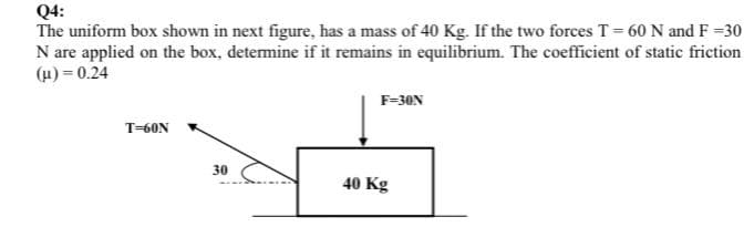 Q4:
The uniform box shown in next figure, has a mass of 40 Kg. If the two forces T= 60 N and F =30
N are applied on the box, detemine if it remains in equilibrium. The coefficient of static friction
(µ) = 0.24
F=30N
T-60N
30
40 Kg
