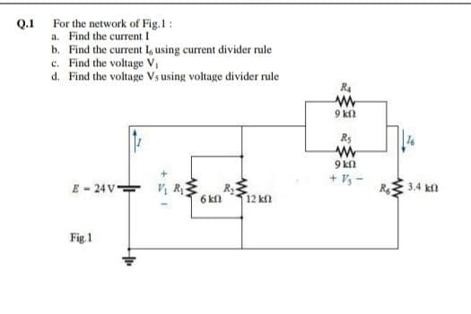 For the network of Fig.1:
a. Find the current I
Q.1
b. Find the current I, using current divider rule
c. Find the voltage V,
d. Find the voltage Vs using voltage divider rule
R4
9 kl
Rs
9 kn
+ Vs-
E - 24V 4 R
R 3.4 k
6 kfl
12 kfl
Fig 1
