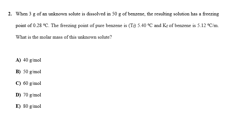2. When 3 g of an unknown solute is dissolved in 50 g of benzene, the resulting solution has a freezing
point of 0.28 °C. The freezing point of pure benzene is (T) 5.40 °C and K of benzene is 5.12 °C/m.
What is the molar mass of this unknown solute?
A) 40 g/mol
B) 50 g/mol
C) 60 g/mol
D) 70 g/mol
E) 80 g/mol
