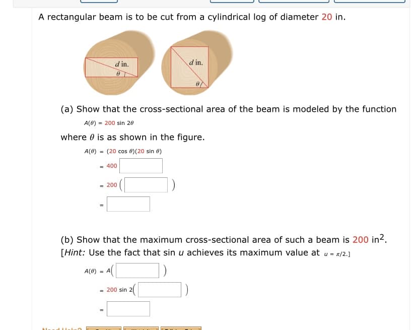 A rectangular beam is to be cut from a cylindrical log of diameter 20 in.
d in.
d in.
(a) Show that the cross-sectional area of the beam is modeled by the function
A(0) = 200 sin 20
where 0 is as shown in the figure.
A(0) = (20 cos 0)(20 sin 0)
= 400
= 200
(b) Show that the maximum cross-sectional area of such a beam is 200 in2.
[Hint: Use the fact that sin u achieves its maximum value at u= z/2.]
A(0) = A
2(
= 200 sin
