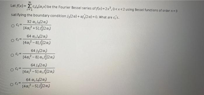 Let f(x) = EcJala,x) be the Fourier Bessel series of f(x) = 2x, 0<x<2 using Bessel functions of order n-3
satifying the boundary condition J3(2a) + a,(2a) 0. What are c's.
32 a, Ja(2a)
[4a? +5]J}(2a)
64 a, J4(2a)
[4a7- 81(2a)
64 J3(2a)
[4a-8) a, (2a)
64 J4(2x)
[40-51 a,(2a)
64 a, J4(2a)
[4a-513(2a)

