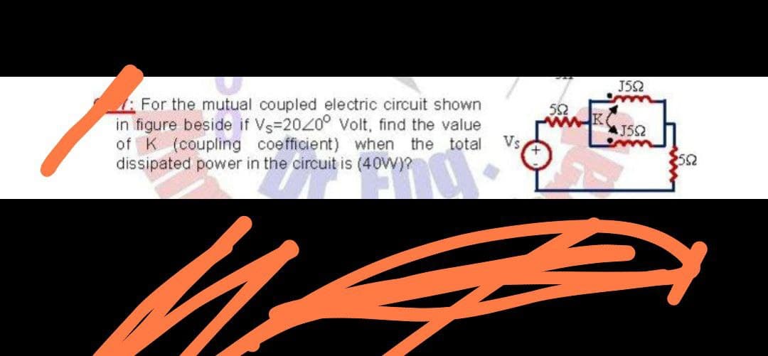 J52
For the mutual coupled electric circuit shown
in figure beside if Vs=2020° volt, find the value
of K (coupling coefficient) when the total
dissipated power in the circuit is (40W)?
52
Vs
