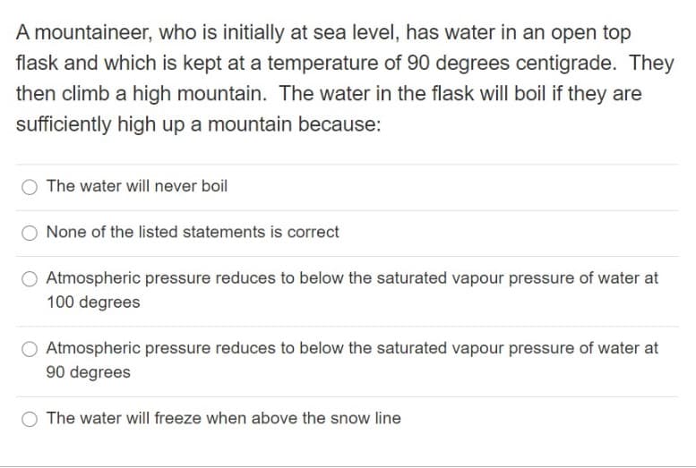 A mountaineer, who is initially at sea level, has water in an open top
flask and which is kept at a temperature of 90 degrees centigrade. They
then climb a high mountain. The water in the flask will boil if they are
sufficiently high up a mountain because:
The water will never boil
None of the listed statements is correct
Atmospheric pressure reduces to below the saturated vapour pressure of water at
100 degrees
Atmospheric pressure reduces to below the saturated vapour pressure of water at
90 degrees
O The water will freeze when above the snow line
