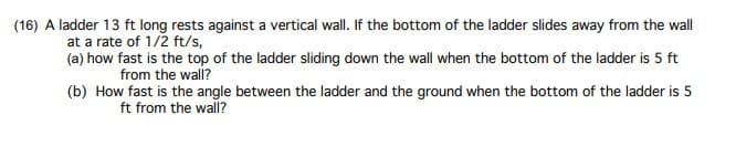 (16) A ladder 13 ft long rests against a vertical wall. If the bottom of the ladder slides away from the wall
at a rate of 1/2 ft/s,
(a) how fast is the top of the ladder sliding down the wall when the bottom of the ladder is 5 ft
from the wall?
(b) How fast is the angle between the ladder and the ground when the bottom of the ladder is 5
ft from the wall?
