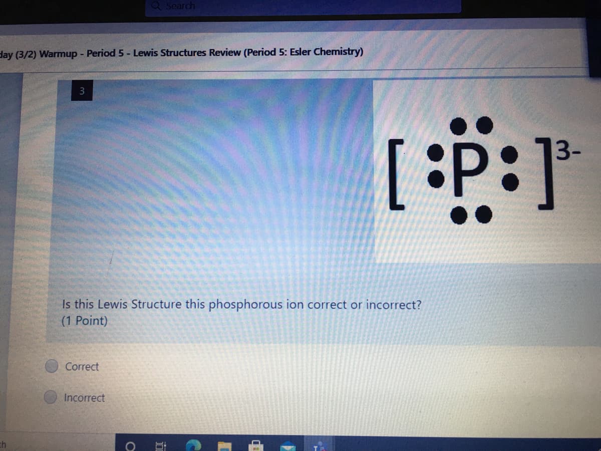 Q Search
day (3/2) Warmup - Period 5- Lewis Structures Review (Period 5: Esler Chemistry)
3
3-
Is this Lewis Structure this phosphorous ion correct or incorrect?
(1 Point)
Correct
Incorrect
ch
10
