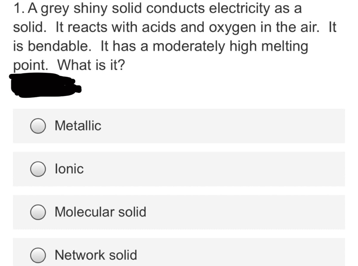 1. A grey shiny solid conducts electricity as a
solid. It reacts with acids and oxygen in the air. It
is bendable. It has a moderately high melting
point. What is it?
Metallic
lonic
Molecular solid
Network solid
