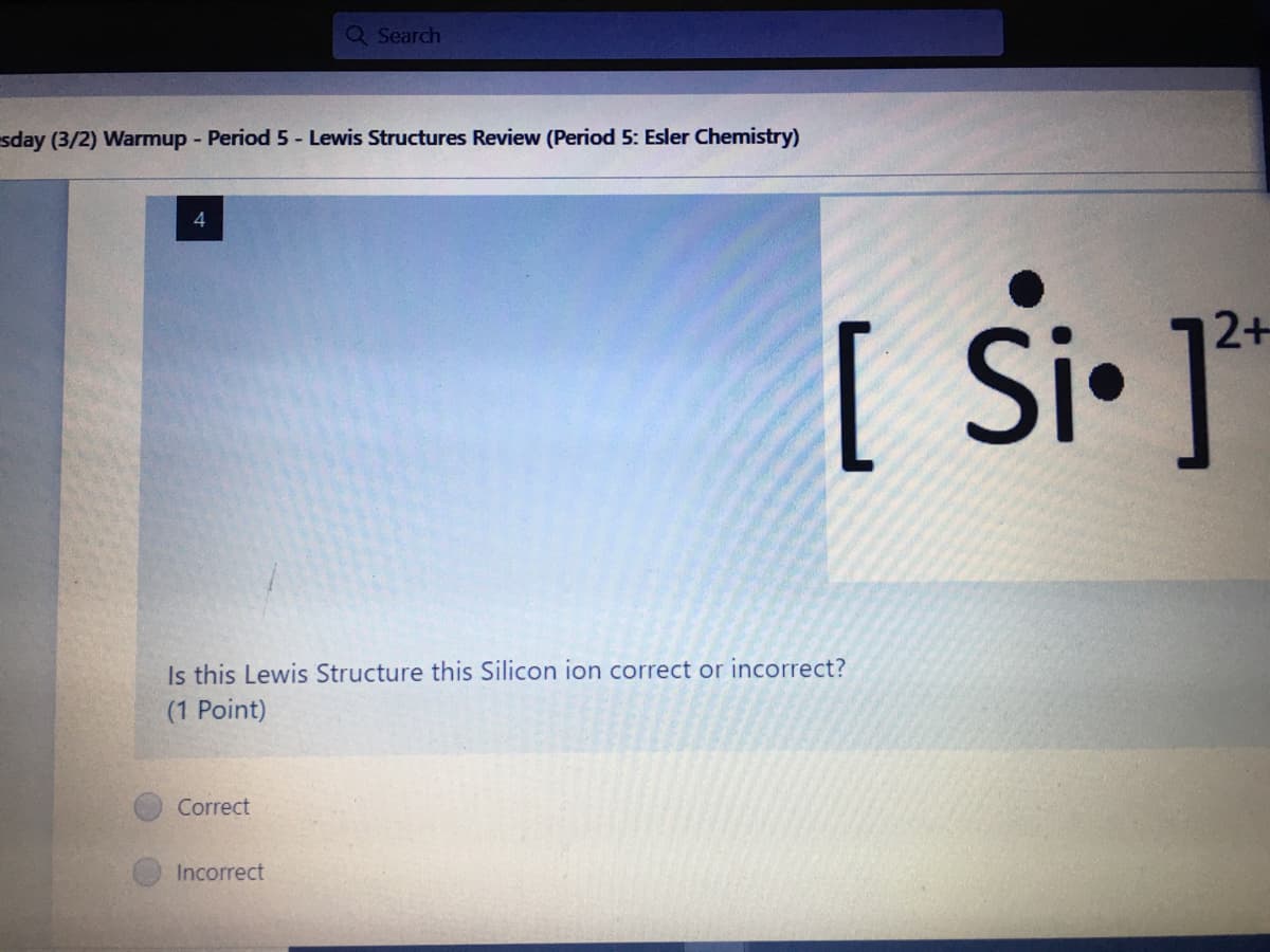 Q Search
sday (3/2) Warmup - Period 5- Lewis Structures Review (Period 5: Esler Chemistry)
4
Si• ]*
2+
[
Is this Lewis Structure this Silicon ion correct or incorrect?
(1 Point)
Correct
Incorrect
