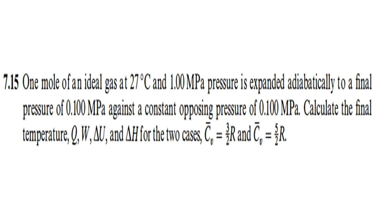 7.15 One mole of an ideal gas at 27 °C and 1.00 MPa presure is expanded adiabaticaly to a final
pressure of 0.00 MPa against a constant opposing presure of 0.100 MPa. Calculate the final
temperature, Q.W, U, nd AH forthe two case, C, = }R and Č, = {R.
