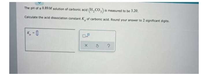 The pH of a 0.89M solution of carbonic acid (H,CO,) is measured to be 3.20,
Calculate the acid dissociation constant K of carbonic acid. Round your answer to 2 significant digits.
K, - 0

