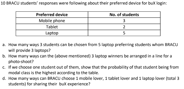 10 BRACU students' responses were following about their preferred device for buX login:
Preferred device
No. of students
Mobile phone
3
Tablet
2
Laptop
a. How many ways 3 students can be chosen from 5 laptop preferring students whom BRA
will provide 3 laptops?
How many ways can the (above mentioned) 3 lanton winners be arranged in a line for a
h
