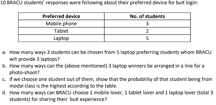 10 BRACU students' responses were following about their preferred device for buX login:
Preferred device
No. of students
Mobile phone
3
Tablet
2
Laptop
5
a. How many ways 3 students can be chosen from 5 laptop preferring students whom BRACU
will provide 3 laptops?
b. How many ways can the (above mentioned) 3 laptop winners be arranged in a line for a
photo-shoot?
