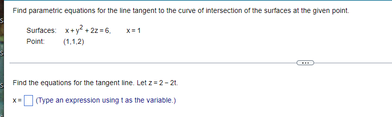 Find parametric equations for the line tangent to the curve of intersection of the surfaces at the given point.
S
Surfaces: x + y² + 2z = 6,
X = 1
Point: (1,1,2)
S
Find the equations for the tangent line. Let z = 2-2t.
X = (Type an expression using t as the variable.)