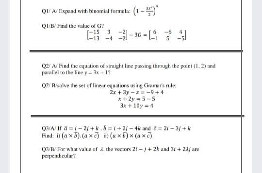QI/ A/ Expand with binomial formula: (1-")
QI/B/ Find the value of G?
[-15 3
l-13 -4
*3-36 = [4
-6
4
Q2/ A/ Find the equation of straight line passing through the point (1, 2) and
parallel to the line y = 3x + 1?
Q2/ B/solve the set of linear equations using Gramar's rule:
2x + 3y - z = -9+4
x + 2y = 5 - 5
3x + 10y = 4
Q3/A/ If ā = i- 2j +k, b = i + 2j – 4k and = 21 – 3j +k
Find: i) (a x 5). (ā x c) i) (a x 5) x (a x c)
Q3/B/ For what value of A, the vectors 2i -j+ 2k and 3i + 24j are
perpendicular?
