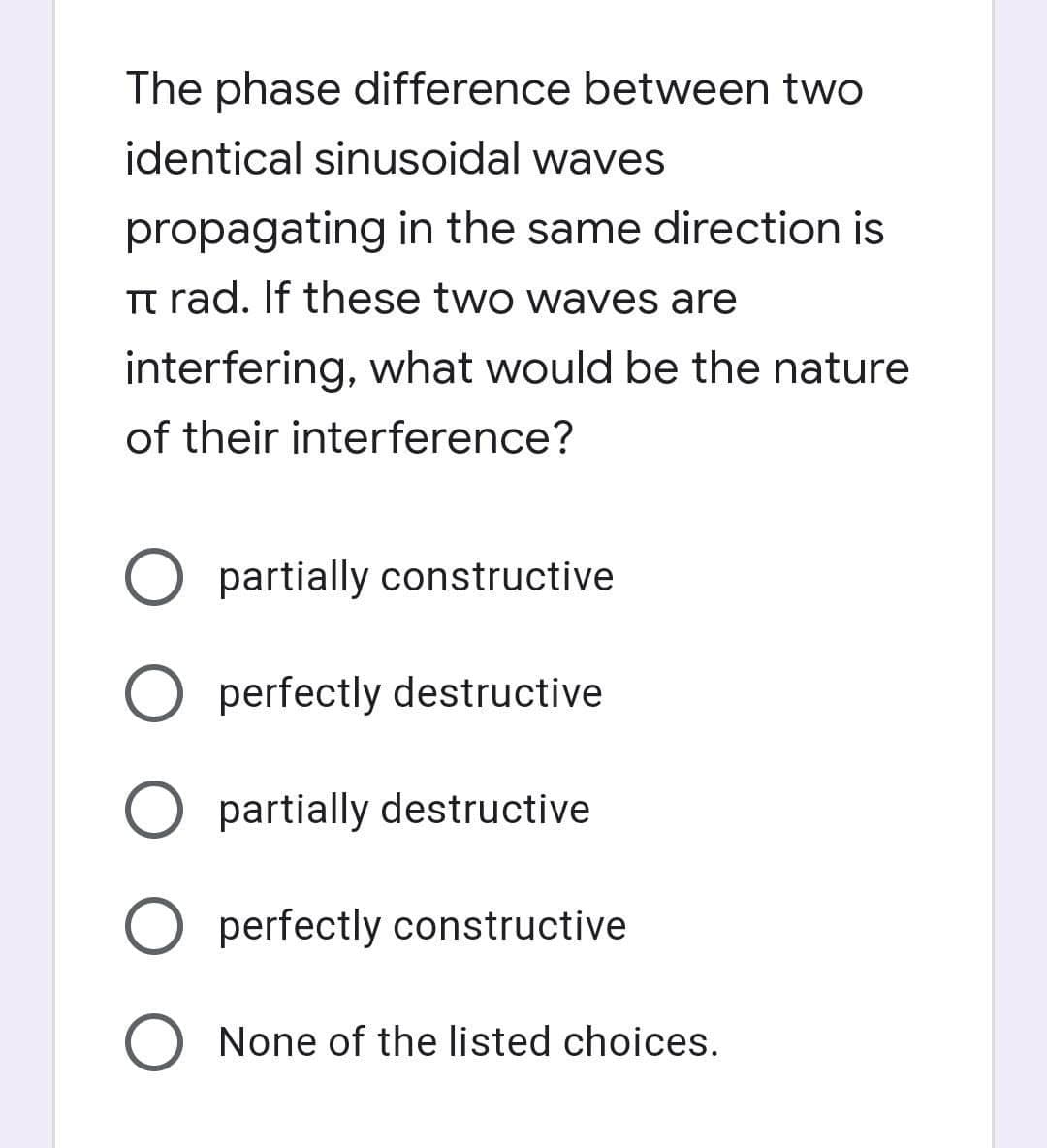 The phase difference between two
identical sinusoidal waves
propagating in the same direction is
Tt rad. If these two waves are
interfering, what would be the nature
of their interference?
partially constructive
O perfectly destructive
partially destructive
O perfectly constructive
None of the listed choices.
