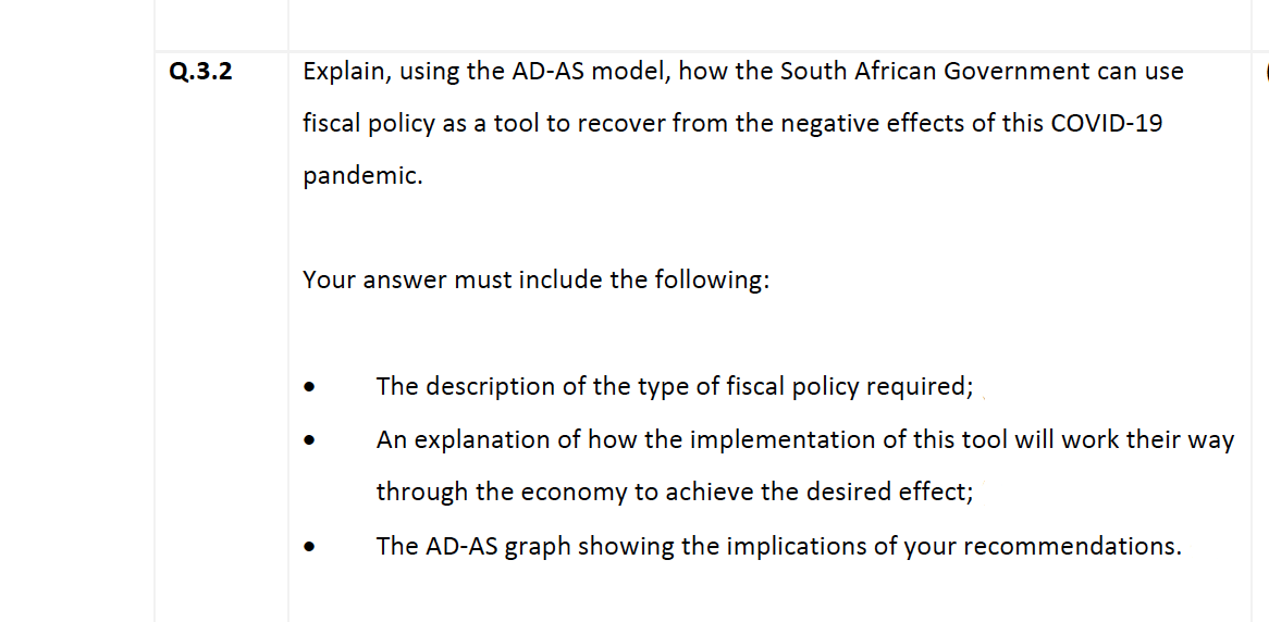 Q.3.2
Explain, using the AD-AS model, how the South African Government can use
fiscal policy as a tool to recover from the negative effects of this COVID-19
pandemic.
Your answer must include the following:
The description of the type of fiscal policy required;
An explanation of how the implementation of this tool will work their way
through the economy to achieve the desired effect;
The AD-AS graph showing the implications of your recommendations.
