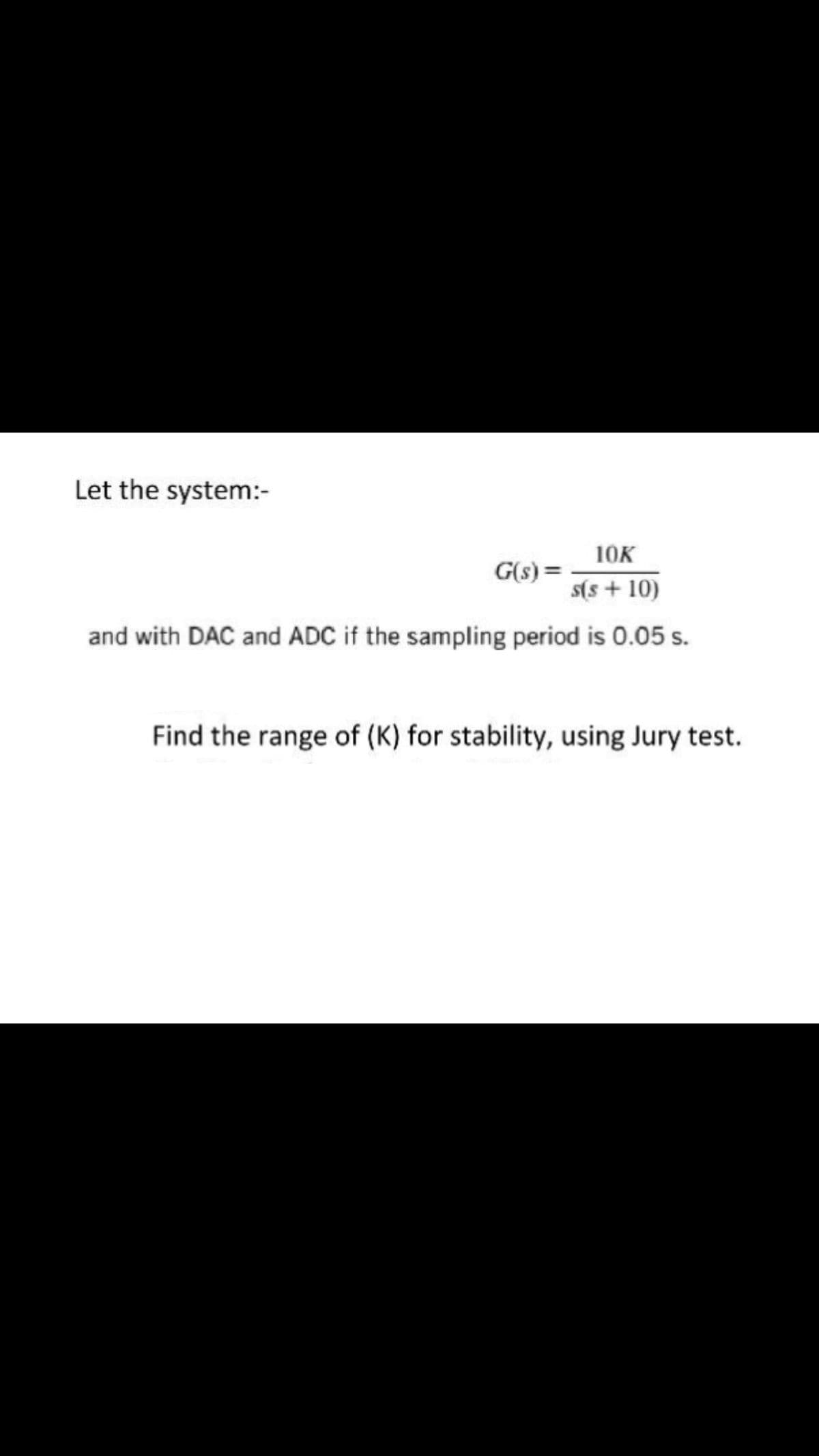 Let the system:-
10K
G(s) =
s(s + 10)
and with DAC and ADC if the sampling period is 0.05 s.
Find the range of (K) for stability, using Jury test.
