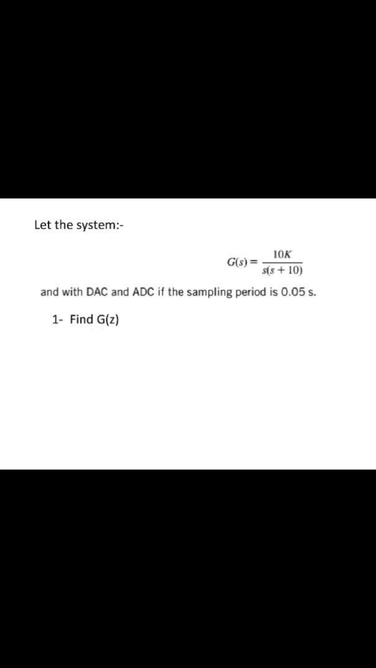 Let the system:-
10K
G(s) =
s(s + 10)
and with DAC and ADC if the sampling period is 0.05 s.
1- Find G(z)
