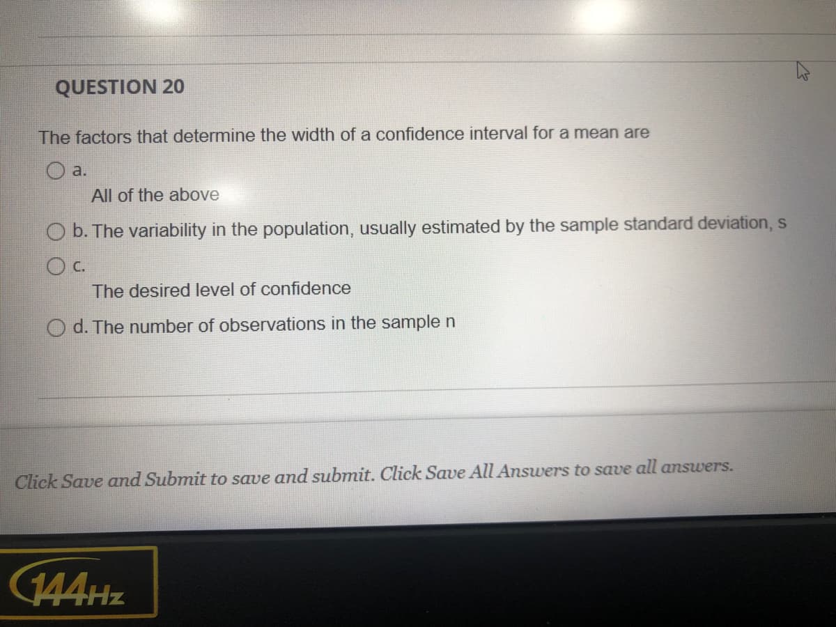 QUESTION 20
The factors that determine the width of a confidence interval for a mean are
a.
All of the above
O b. The variability in the population, usually estimated by the sample standard deviation, s
The desired level of confidence
O d. The number of observations in the sample n
Click Save and Submit to save and submit. Click Save All Answers to save all answers.
144Hz
