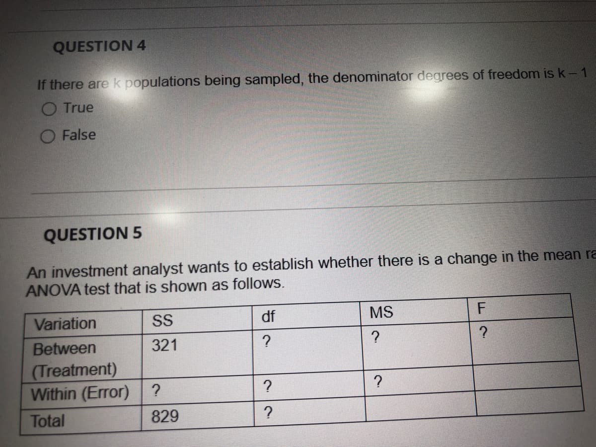 QUESTION 4
If there are k populations being sampled, the denominator degrees of freedom is k-1
O True
O False
QUESTION 5
An investment analyst wants to establish whether there is a change in the mean ra
ANOVA test that is shown as follows.
Variation
SS
df
MS
Between
(Treatment)
Within (Error) ?
321
Total
829
