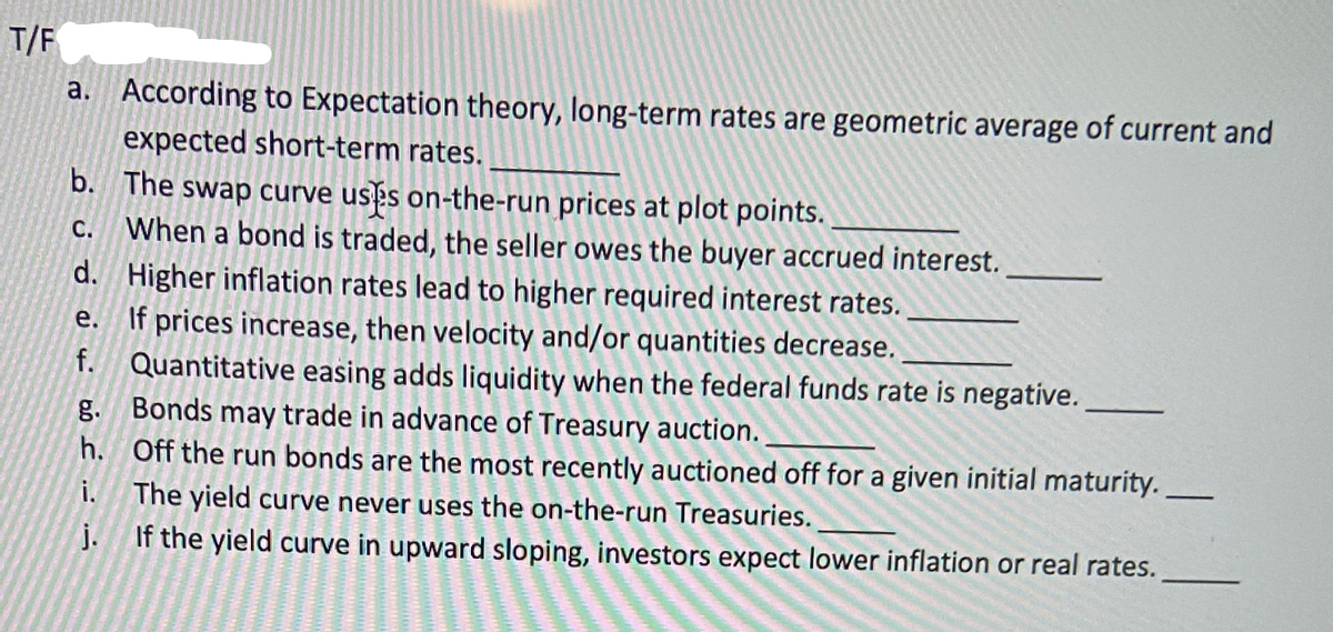 T/F
a. According to Expectation theory, long-term rates are geometric average of current and
expected short-term rates.
b. The swap curve usès on-the-run prices at plot points.
C. When a bond is traded, the seller owes the buyer accrued interest.
d. Higher inflation rates lead to higher required interest rates.
e. If prices increase, then velocity and/or quantities decrease.
f. Quantitative easing adds liquidity when the federal funds rate is negative.
g. Bonds may trade in advance of Treasury auction.
h. Off the run bonds are the most recently auctioned off for a given initial maturity.
i.
The yield curve never uses the on-the-run Treasuries.
j. If the yield curve in upward sloping, investors expect lower inflation or real rates.
