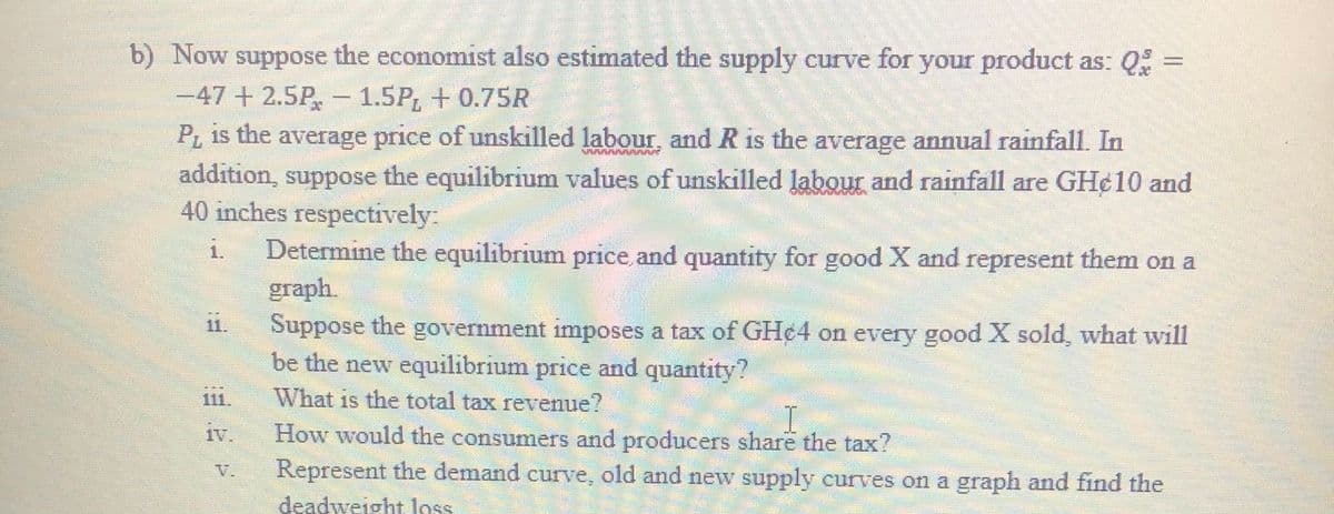 b) Now suppose the economist also estimated the supply curve for your product as: Q% =
-47+2.5P,- 1.5P, + 0.75R
P is the average price of unskilled labour, and R is the average annual rainfall. In
addition, suppose the equilibrium values of unskilled labour and rainfall are GH¢10 and
40 inches respectively
Determine the equilibrium price and quantity for good X and represent them on a
graph.
Suppose the government imposes a tax of GH¢4 on every good X sold, what will
be the new equilibrium price and quantity?
1.
111.
What is the total tax revenue?
1V.
How would the consumers and producers share the tax?
Represent the demand curve, old and new supply curves on a graph and find the
deadweight loss
V.
