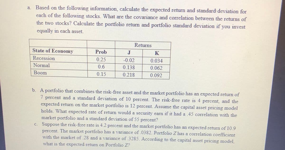 a. Based on the following information, calculate the expected return and standard deviation for
each of the following stocks. What are the covariance and correlation between the returns of
the two stocks? Calculate the portfolio return and portfolio standard deviation if you invest
equally in each asset.
Returns
State of Economy
Prob
K
Recession
0.25
-0.02
0.034
Normal
0.6
0.138
0.062
Boom
0.15
0.218
0.092
b. A portfolio that combines the risk-free asset and the market portfolio has an expected return of
7 percent and a standard deviation of 10 percent. The risk-free rate is 4 percent, and the
expected return on the market portfolio is 12 percent. Assume the capital asset pricing model
holds. What expected rate of return would a security earn if it had a .45 correlation with the
market portfolio and a standard deviation of 55 percent?
c. Suppose the risk-free rate is 4.2 percent and the market portfolio has an expected return of 10.9
percent. The market portfolio has a variance of .0382. Portfolio Z has a correlation coefficient
with the market of .28 and a variance of 3285. According to the capital asset pricing model,
what is the expected return on Portfolio Z?
