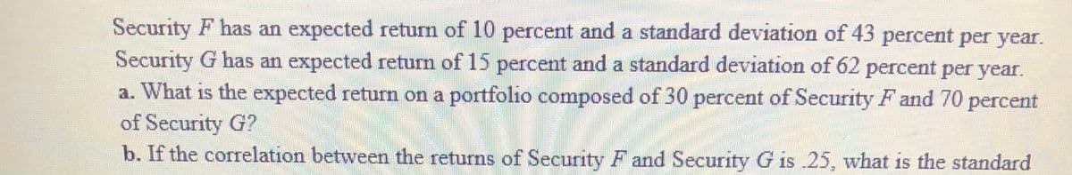 Security F has an expected return of 10 percent and a standard deviation of 43 percent per year.
Security G has an expected return of 15 percent and a standard deviation of 62 percent per year.
a. What is the expected return on a portfolio composed of 30 percent of Security F and 70 percent
of Security G?
b. If the correlation between the returns of Security F and Security G is 25, what is the standard
