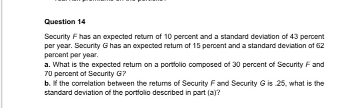 Question 14
Security F has an expected return of 10 percent and a standard deviation of 43 percent
per year. Security G has an expected retum of 15 percent and a standard deviation of 62
percent per year.
a. What is the expected return on a portfolio composed of 30 percent of Security F and
70 percent of Security G?
b. If the correlation between the returns of Security F and Security G is 25, what is the
standard deviation of the portfolio described in part (a)?
