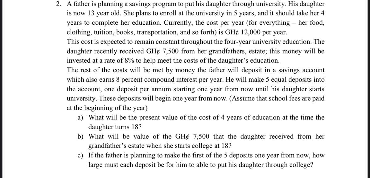 2. A father is planning a savings program to put his daughter through university. His daughter
is now 13 year old. She plans to enroll at the university in 5 years, and it should take her 4
years to complete her education. Currently, the cost per year (for everything – her food,
clothing, tuition, books, transportation, and so forth) is GH¢ 12,000 per year.
This cost is expected to remain constant throughout the four-year university education. The
daughter recently received GH¢ 7,500 from her grandfathers, estate; this money will be
invested at a rate of 8% to help meet the costs of the daughter's education.
The rest of the costs will be met by money the father will deposit in a savings account
which also earns 8 percent compound interest per year. He will make 5 equal deposits into
the account, one deposit per annum starting one year from now until his daughter starts
university. These deposits will begin one year from now. (Assume that school fees are paid
at the beginning of the year)
a) What will be the present value of the cost of 4 years of education at the time the
daughter turns 18?
b) What will be value of the GH¢ 7,500 that the daughter received from her
grandfather's estate when she starts college at 18?
c) If the father is planning to make the first of the 5 deposits one year from now, how
large must each deposit be for him to able to put his daughter through college?
