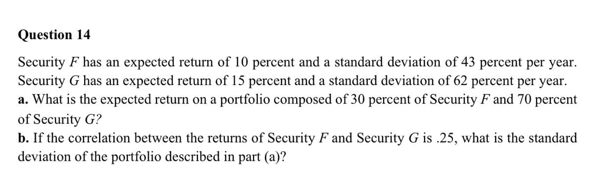 Question 14
Security F has an expected return of 10 percent and a standard deviation of 43 percent per year.
Security G has an expected return of 15 percent and a standard deviation of 62 percent per year.
a. What is the expected return on a portfolio composed of 30 percent of Security F and 70 percent
of Security G?
b. If the correlation between the returns of Security F and Security G is .25, what is the standard
deviation of the portfolio described in part (a)?
