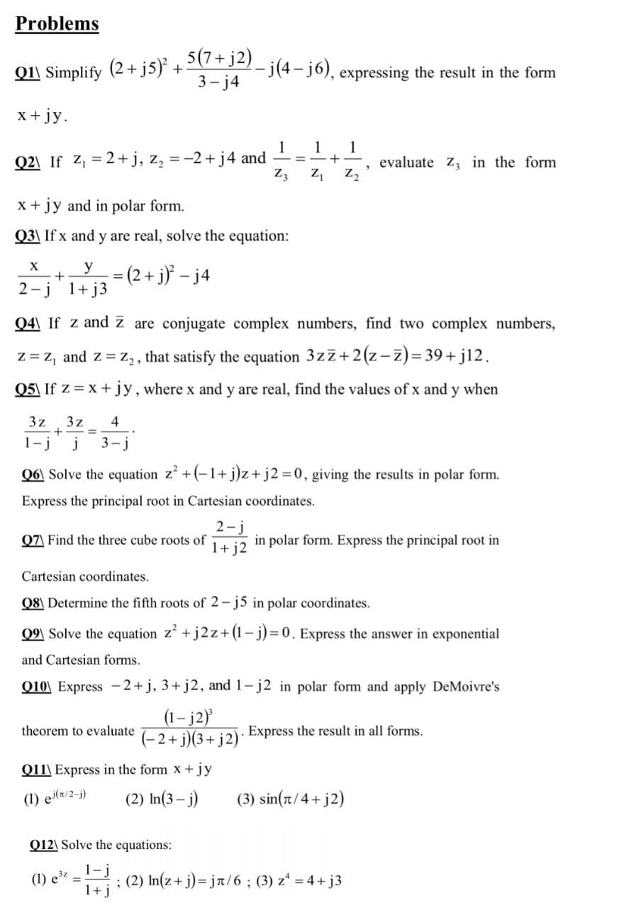 Problems
Q11 Simplify (2+ j5) + 2)- j(4 – j6), expressing the result in the form
3- j4
x + jy.
1
1
1
= -+ -
Q2\ If z, = 2+j, z, = -2+ j4 and
evaluate z, in the form
Z3
z, z,
x + jy and in polar form.
Q3\ If x and y are real, solve the equation:
= (2 + j}° – j4
X
y
%3D
2 -j 1+ j3
Q4\ If z and z are conjugate complex numbers, find two complex numbers,
z = z, and z = z, , that satisfy the equation 3zz+2(z-z)= 39+ j12.
Q5\ If z = x+ jy, where x and y are real, find the values of x and y when
3z
3z
+
4
%3D
1-j
j
3- j
Q6\ Solve the equation z +(-1+ j)z+j2 D0, giving the results in polar form.
Express the principal root in Cartesian coordinates.
2-j
in polar form. Express the principal root in
1+ j2
07| Find the three cube roots of
Cartesian coordinates.
Q8\ Determine the fifth roots of 2- j5 in polar coordinates.
Q9\ Solve the equation z +j2z+(1-j)=D0. Express the answer in exponential
and Cartesian forms.
Q10\ Express -2+j, 3+ j2, and 1- j2 in polar form and apply DeMoivre's
(1– j2)
(-2+ j)(3+j2)*
theorem to evaluate
Express the result in all forms.
Q11\ Express in the form x + jy
(1) etr/2-j)
(2) In(3– j)
(3) sin(at/4+ j2)
Q12\ Solve the equations:
1-j
1+j
; (2) In(z+ j)= ja/6 ; (3) z* = 4+ j3
(1) e
