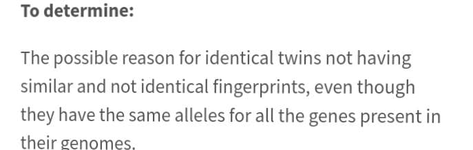 To determine:
The possible reason for identical twins not having
similar and not identical fingerprints, even though
they have the same alleles for all the genes present in
their genomes.