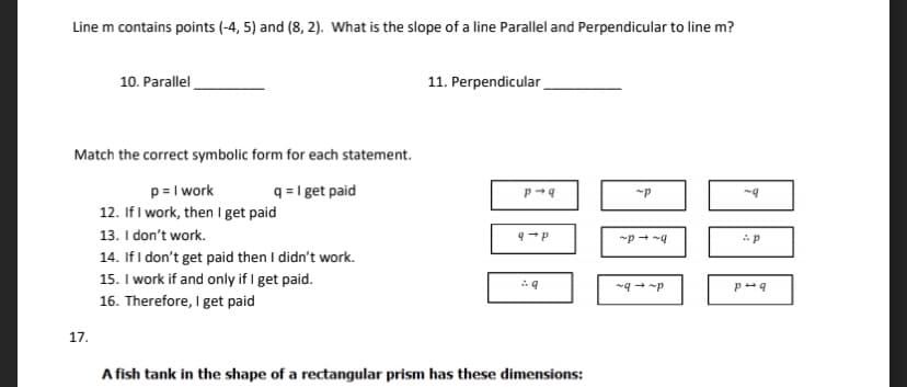 Line m contains points (-4, 5) and (8, 2). What is the slope of a line Parallel and Perpendicular to line m?
10. Parallel
11. Perpendicular
Match the correct symbolic form for each statement.
p= I work
12. If I work, then I get paid
13. I don't work.
14. If I don't get paid then I didn't work.
15. I work if and only if I get paid.
16. Therefore, I get paid
q = I get paid
17.
A fish tank in the shape of a rectangular prism has these dimensions:

