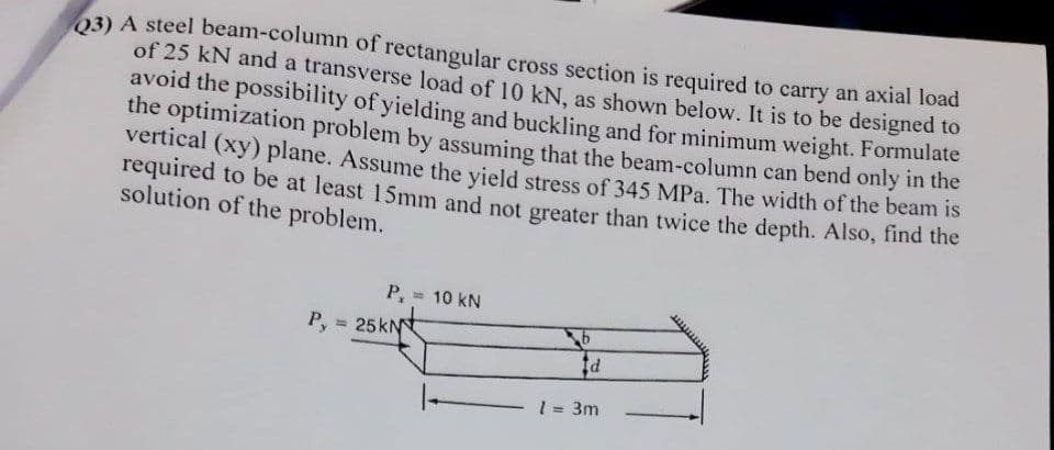 03) A steel beam-column of rectangular cross section is required to carry an axial load
of 25 kN and a transverse load of 10 kN. as shown below. It is to be designed to
avoid the possibility of yielding and buckling and for minimum weight. Formulate
the optimization problem by assuming that the beam-column can bend only in the
vertical (xy) plane. Assume the vield stress of 345 MPa. The width of the beam is
required to be at least 15mm and not greater than twice the depth. Also, find the
solution of the problem.
P,
= 10 kN
P,
= 25 kN
1 = 3m
%3!
