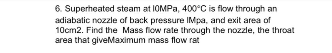 6. Superheated steam at 10MPA, 400°C is flow through an
adiabatic nozzle of back pressure IMpa, and exit area of
10cm2. Find the Mass flow rate through the nozzle, the throat
area that giveMaximum mass flow rat
