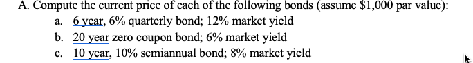 A. Compute the current price of each of the following bonds (assume $1,000 par value):
a. 6 year, 6% quarterly bond; 12% market yield
b. 20 year zero coupon bond; 6% market yield
c. 10 year, 10% semiannual bond; 8% market yield
