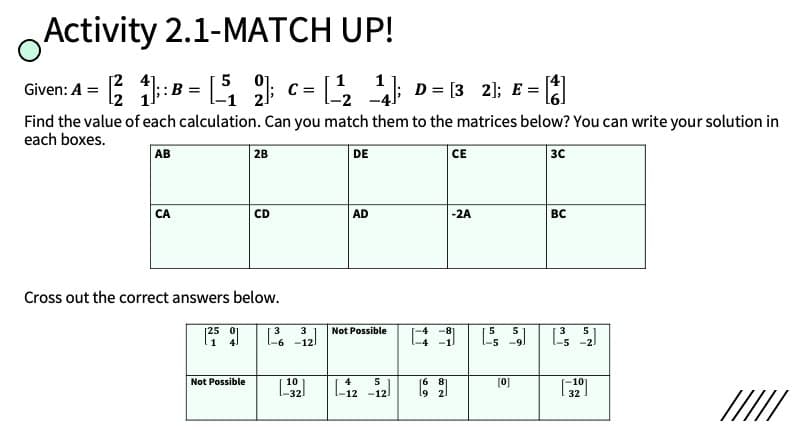 Activity 2.1-MATCH UP!
5 01
Given: A = ::B = [G c= D = [3 21; E =
Find the value of each calculation. Can you match them to the matrices below? You can write your solution in
each boxes.
AB
2B
DE
СЕ
3C
CA
CD
AD
-2A
BC
Cross out the correct answers below.
3
Not Possible
3
5
-5
Not Possible
32
Liz -12
10
4
5
16
[0]
l9 2
32
