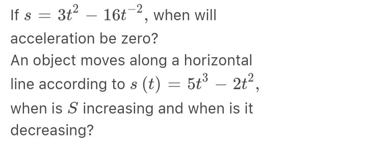 If s = 3t2 – 16t¯², when will
acceleration be zero?
An object moves along a horizontal
line according to s (t) = 5t° – 2t2,
when is S increasing and when is it
decreasing?
