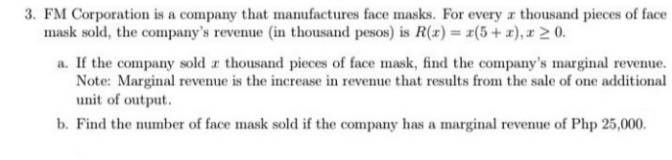 3. FM Corporation is a company that manufactures face masks. For every r thousand pieces of face
mask sold, the company's revenue (in thousand pesos) is R(r) = r(5+ x), I 2 0.
a. If the company sold a thousand pieces of face mask, find the company's marginal revenue.
Note: Marginal revenue is the increase in revenue that results from the sale of one additional
unit of output.
b. Find the number of face mask sold if the company has a marginal revenue of Php 25,000.
