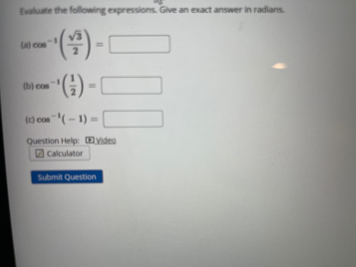 Evaluate the following expressions. Give an exact answer in radians.
(a) cos
%3D
(b) cos
(c) cos (-1)=
Question Help: Video
Calculator
Submit Question
%3D
