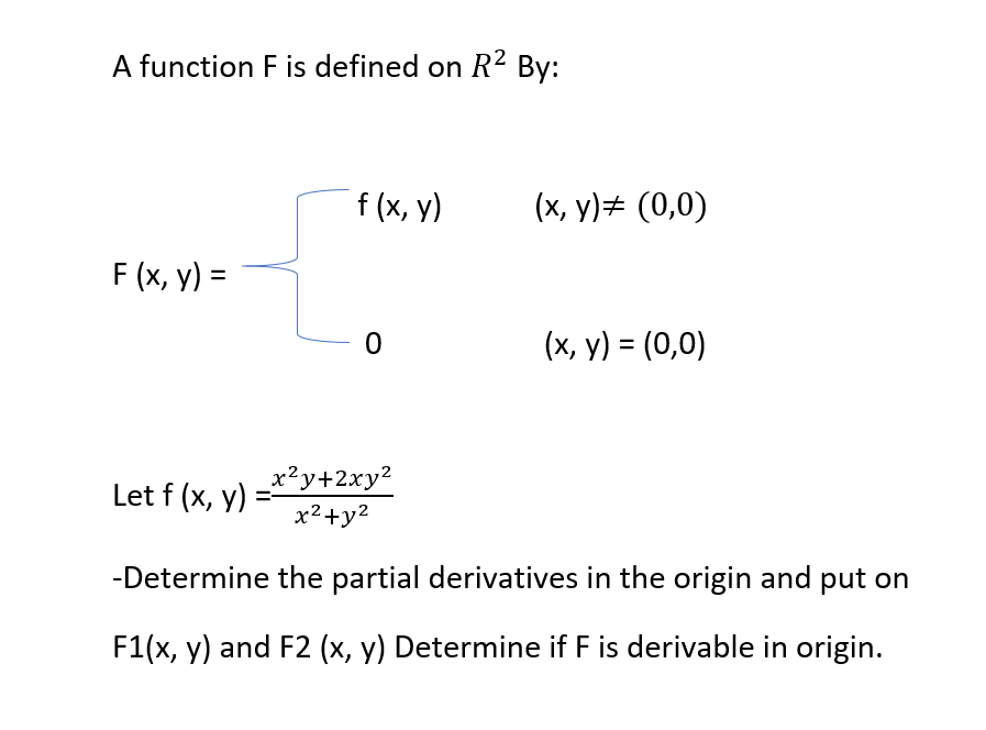 A function F is defined on R2 By:
f (x, y)
(x, y)# (0,0)
F (x, y) =
(x, y) = (0,0)
Let f (x, y)
x²y+2xy²
x2+y2
-Determine the partial derivatives in the origin and put on
F1(x, y) and F2 (x, y) Determine if F is derivable in origin.
